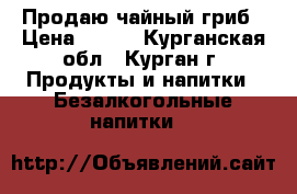 Продаю чайный гриб › Цена ­ 100 - Курганская обл., Курган г. Продукты и напитки » Безалкогольные напитки   